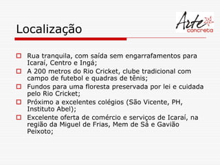 Localização

 Rua tranquila, com saída sem engarrafamentos para
  Icaraí, Centro e Ingá;
 A 200 metros do Rio Cricket, clube tradicional com
  campo de futebol e quadras de tênis;
 Fundos para uma floresta preservada por lei e cuidada
  pelo Rio Cricket;
 Próximo a excelentes colégios (São Vicente, PH,
  Instituto Abel);
 Excelente oferta de comércio e serviços de Icaraí, na
  região da Miguel de Frias, Mem de Sá e Gavião
  Peixoto;
 