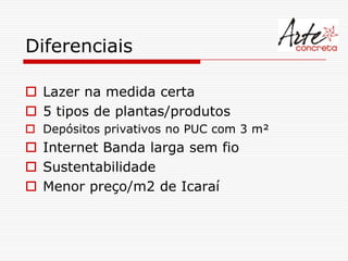 Diferenciais

 Lazer na medida certa
 5 tipos de plantas/produtos
 Depósitos privativos no PUC com 3 m²
 Internet Banda larga sem fio
 Sustentabilidade
 Menor preço/m2 de Icaraí
 