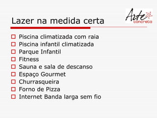 Lazer na medida certa
   Piscina climatizada com raia
   Piscina infantil climatizada
   Parque Infantil
   Fitness
   Sauna e sala de descanso
   Espaço Gourmet
   Churrasqueira
   Forno de Pizza
   Internet Banda larga sem fio
 