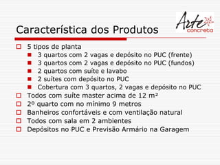 Característica dos Produtos
 5 tipos de planta
   3 quartos com 2 vagas e depósito no PUC (frente)
   3 quartos com 2 vagas e depósito no PUC (fundos)
   2 quartos com suíte e lavabo
   2 suítes com depósito no PUC
   Cobertura com 3 quartos, 2 vagas e depósito no PUC
 Todos com suíte master acima de 12 m²
 2º quarto com no mínimo 9 metros
 Banheiros confortáveis e com ventilação natural
 Todos com sala em 2 ambientes
 Depósitos no PUC e Previsão Armário na Garagem
 