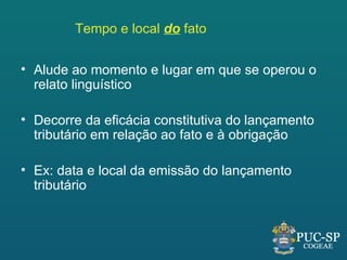 Tempo e local do fato


• Alude ao momento e lugar em que se operou o
  relato linguístico

• Decorre da eficácia constitutiva do lançamento
  tributário em relação ao fato e à obrigação

• Ex: data e local da emissão do lançamento
  tributário
 
