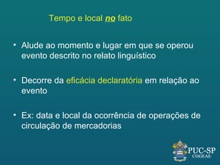 Tempo e local no fato


• Alude ao momento e lugar em que se operou
  evento descrito no relato linguístico

• Decorre da eficácia declaratória em relação ao
  evento

• Ex: data e local da ocorrência de operações de
  circulação de mercadorias
 