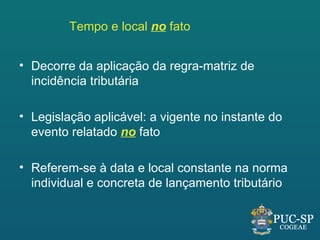 Tempo e local no fato


• Decorre da aplicação da regra-matriz de
  incidência tributária

• Legislação aplicável: a vigente no instante do
  evento relatado no fato

• Referem-se à data e local constante na norma
  individual e concreta de lançamento tributário
 