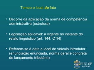Tempo e local do fato


• Decorre da aplicação da norma de competência
  administrativa (estrutura)

• Legislação aplicável: a vigente no instante do
  relato linguístico (art. 144, CTN)

• Referem-se à data e local do veículo introdutor
  (enunciação enunciada, norma geral e concreta
  de lançamento tributário)
 