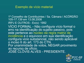 Exemplo de vício material

1º Conselho de Contribuintes / 5a. Câmara / ACÓRDÃO
105-17.139 em 13.08.2008
IRPJ E OUTROS - Ex(s): 1992
VÍCIO FORMAL - Não configura vício formal o
erro na identificação do sujeito passivo, pois
este pertence ao núcleo da regra matriz de
incidência e o equivoco em sua identificação
configura vicio substancial, não sendo aplicável
o inciso II do art. 173 do CTN.
Por unanimidade de votos, NEGAR provimento
ao recurso de ofício.
JOSÉ CLÓVIS ALVES - PRESIDENTE.
 