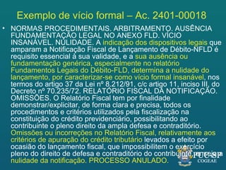 Exemplo de vício formal – Ac. 2401-00018
• NORMAS PROCEDIMENTAIS. ARBITRAMENTO. AUSÊNCIA
  FUNDAMENTAÇÃO LEGAL NO ANEXO FLD. VÍCIO
  INSANÁVEL. NULIDADE. A indicação dos dispositivos legais que
  amparam a Notificação Fiscal de Lançamento de Débito-NFLD é
  requisito essencial à sua validade, e a sua ausência ou
  fundamentação genérica, especialmente no relatório
  Fundamentos Legais do Débito-FLD, determina a nulidade do
  lançamento, por caracterizar-se como vício formal insanável, nos
  termos do artigo 37 da Lei nº 8.212/91, c/c artigo 11, inciso III, do
  Decreto nº 70.235/72. RELATÓRIO FISCAL DA NOTIFICAÇÃO.
  OMISSÕES. O Relatório Fiscal tem por finalidade
  demonstrar/explicitar, de forma clara e precisa, todos os
  procedimentos e critérios utilizados pela fiscalização na
  constituição do crédito previdenciário, possibilitando ao
  contribuinte o pleno direito da ampla defesa e contraditório.
  Omissões ou incorreções no Relatório Fiscal, relativamente aos
  critérios de apuração do crédito tributário levados a efeito por
  ocasião do lançamento fiscal, que impossibilitem o exercício
  pleno do direito de defesa e contraditório do contribuinte, enseja a
  nulidade da notificação. PROCESSO ANULADO.
 