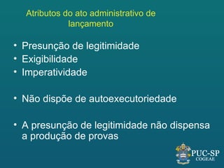 Atributos do ato administrativo de
             lançamento

• Presunção de legitimidade
• Exigibilidade
• Imperatividade

• Não dispõe de autoexecutoriedade

• A presunção de legitimidade não dispensa
  a produção de provas
 
