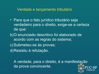 Verdade e lançamento tributário

• Para que o fato jurídico tributário seja
   verdadeiro para o direito, exige-se a certeza
   de que:
b)O enunciado descritivo foi elaborado de
   acordo com as regras do sistema;
c) Submeteu-se às provas;
d)Resistiu à refutação.

  A verdade, para o direito, é a manifestação
  da prova convincente.
 