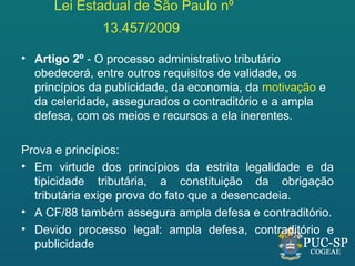 Lei Estadual de São Paulo nº
              13.457/2009

• Artigo 2º - O processo administrativo tributário
  obedecerá, entre outros requisitos de validade, os
  princípios da publicidade, da economia, da motivação e
  da celeridade, assegurados o contraditório e a ampla
  defesa, com os meios e recursos a ela inerentes.

Prova e princípios:
• Em virtude dos princípios da estrita legalidade e da
  tipicidade tributária, a constituição da obrigação
  tributária exige prova do fato que a desencadeia.
• A CF/88 também assegura ampla defesa e contraditório.
• Devido processo legal: ampla defesa, contraditório e
  publicidade
 