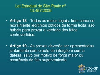 Lei Estadual de São Paulo nº
             13.457/2009

• Artigo 18 - Todos os meios legais, bem como os
  moralmente legítimos obtidos de forma lícita, são
  hábeis para provar a verdade dos fatos
  controvertidos.

• Artigo 19 - As provas deverão ser apresentadas
  juntamente com o auto de infração e com a
  defesa, salvo por motivo de força maior ou
  ocorrência de fato superveniente.
 