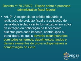 Decreto nº 70.235/72 - Dispõe sobre o processo
           administrativo fiscal federal

• Art. 9º. A exigência de crédito tributário, a
  retificação de prejuízo fiscal e a aplicação de
  penalidade isolada serão formalizadas em autos
  de infração ou notificação de lançamento
  distintos para cada imposto, contribuição ou
  penalidade, os quais deverão estar instruídos
  com todos os termos, depoimentos, laudos e
  demais elementos de prova indispensáveis à
  comprovação do ilícito.
 