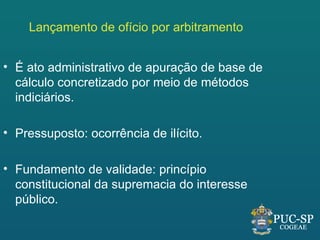 Lançamento de ofício por arbitramento


• É ato administrativo de apuração de base de
  cálculo concretizado por meio de métodos
  indiciários.

• Pressuposto: ocorrência de ilícito.

• Fundamento de validade: princípio
  constitucional da supremacia do interesse
  público.
 