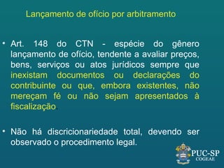 Lançamento de ofício por arbitramento


• Art. 148 do CTN - espécie do gênero
  lançamento de ofício, tendente a avaliar preços,
  bens, serviços ou atos jurídicos sempre que
  inexistam documentos ou declarações do
  contribuinte ou que, embora existentes, não
  mereçam fé ou não sejam apresentados à
  fiscalização.

• Não há discricionariedade total, devendo ser
  observado o procedimento legal.
 