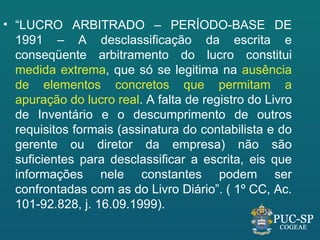 • “LUCRO ARBITRADO – PERÍODO-BASE DE
  1991 – A desclassificação da escrita e
  conseqüente arbitramento do lucro constitui
  medida extrema, que só se legitima na ausência
  de elementos concretos que permitam a
  apuração do lucro real. A falta de registro do Livro
  de Inventário e o descumprimento de outros
  requisitos formais (assinatura do contabilista e do
  gerente ou diretor da empresa) não são
  suficientes para desclassificar a escrita, eis que
  informações nele constantes podem ser
  confrontadas com as do Livro Diário”. ( 1º CC, Ac.
  101-92.828, j. 16.09.1999).
 