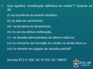 1.   Que significa “constituição definitiva do crédito”? Quando se
     dá:
     (i) na ocorrência do evento tributário,
     (ii) na data do vencimento,
     (iii) na lavratura do lançamento,
     (iv) no ato da efetiva notificação,
     (v) na decisão administrativa de última instância,
     (vi) no momento da inscrição do crédito na dívida ativa ou
     (vii) no trânsito em julgado de decisão judicial?


     Súmula STJ nº 436, HC 91725, HC 108037
 