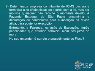 2) Determinada empresa contribuinte de ICMS declara e
   formaliza o se débito fiscal, de acordo com a lei, mas por
   motivos quaisquer não recolhe o montante devido. A
   Fazenda Estadual de São Paulo encaminha a
   declaração do contribuinte para a inscrição na dívida
   ativa, para posterior execução.
   Entretanto, a Fazenda, na ação de Execução, impõe
   penalidades que entende cabíveis, além dos juros de
   mora.
   No seu entender, é correto o procedimento do Fisco?
 