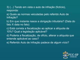 3) (...) Tendo em vista o auto de infração (fictício),
responda:
a) Quais as normas veiculadas pelo referido Auto de
Infração?
b) Em que instante nasce a obrigação tributária? (Data do
fato X data no fato)
c) Está correta a fiscalização ao aplicar a alíquota de
10%? Qual a legislação aplicável?
d) Poderia a fiscalização, de ofício, alterar a alíquota que
entende aplicável ao caso?
e) Referido Auto de Infração padece de algum vício?
 