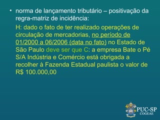 • norma de lançamento tributário – positivação da
  regra-matriz de incidência:
  H: dado o fato de ter realizado operações de
  circulação de mercadorias, no período de
  01/2000 a 06/2006 (data no fato) no Estado de
  São Paulo deve ser que C: a empresa Bate o Pé
  S/A Indústria e Comércio está obrigada a
  recolher à Fazenda Estadual paulista o valor de
  R$ 100.000,00
 