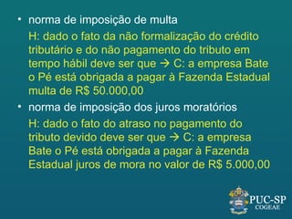 • norma de imposição de multa
  H: dado o fato da não formalização do crédito
  tributário e do não pagamento do tributo em
  tempo hábil deve ser que  C: a empresa Bate
  o Pé está obrigada a pagar à Fazenda Estadual
  multa de R$ 50.000,00
• norma de imposição dos juros moratórios
  H: dado o fato do atraso no pagamento do
  tributo devido deve ser que  C: a empresa
  Bate o Pé está obrigada a pagar à Fazenda
  Estadual juros de mora no valor de R$ 5.000,00
 
