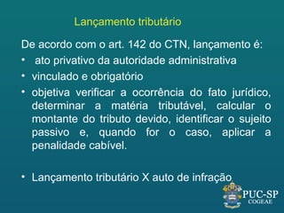 Lançamento tributário

De acordo com o art. 142 do CTN, lançamento é:
• ato privativo da autoridade administrativa
• vinculado e obrigatório
• objetiva verificar a ocorrência do fato jurídico,
  determinar a matéria tributável, calcular o
  montante do tributo devido, identificar o sujeito
  passivo e, quando for o caso, aplicar a
  penalidade cabível.

• Lançamento tributário X auto de infração
 