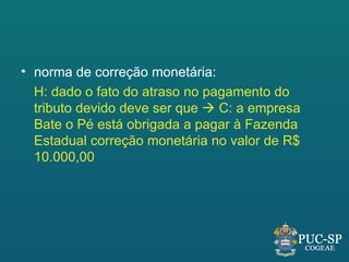 • norma de correção monetária:
  H: dado o fato do atraso no pagamento do
  tributo devido deve ser que  C: a empresa
  Bate o Pé está obrigada a pagar à Fazenda
  Estadual correção monetária no valor de R$
  10.000,00
 