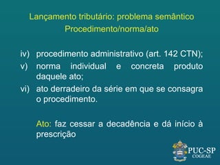 Lançamento tributário: problema semântico
         Procedimento/norma/ato

iv) procedimento administrativo (art. 142 CTN);
v) norma individual e concreta produto
    daquele ato;
vi) ato derradeiro da série em que se consagra
    o procedimento.

    Ato: faz cessar a decadência e dá início à
    prescrição
 