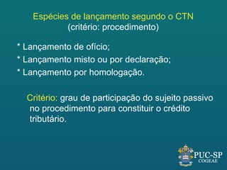 Espécies de lançamento segundo o CTN
           (critério: procedimento)

* Lançamento de ofício;
* Lançamento misto ou por declaração;
* Lançamento por homologação.

  Critério: grau de participação do sujeito passivo
  no procedimento para constituir o crédito
  tributário.
 