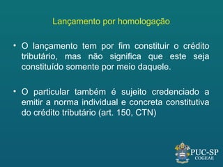 Lançamento por homologação

• O lançamento tem por fim constituir o crédito
  tributário, mas não significa que este seja
  constituído somente por meio daquele.

• O particular também é sujeito credenciado a
  emitir a norma individual e concreta constitutiva
  do crédito tributário (art. 150, CTN)
 