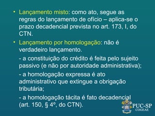 • Lançamento misto: como ato, segue as
  regras do lançamento de ofício – aplica-se o
  prazo decadencial prevista no art. 173, I, do
  CTN.
• Lançamento por homologação: não é
  verdadeiro lançamento.
  - a constituição do crédito é feita pelo sujeito
  passivo (e não por autoridade administrativa);
  - a homologação expressa é ato
  administrativo que extingue a obrigação
  tributária;
  - a homologação tácita é fato decadencial
  (art. 150, § 4º, do CTN).
 