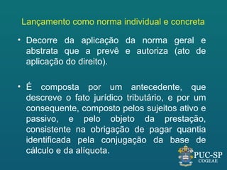 Lançamento como norma individual e concreta

• Decorre da aplicação da norma geral e
  abstrata que a prevê e autoriza (ato de
  aplicação do direito).

• É composta por um antecedente, que
  descreve o fato jurídico tributário, e por um
  consequente, composto pelos sujeitos ativo e
  passivo, e pelo objeto da prestação,
  consistente na obrigação de pagar quantia
  identificada pela conjugação da base de
  cálculo e da alíquota.
 