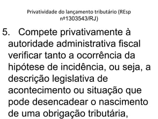 Privatividade do lançamento tributário (REsp
nº1303543/RJ)
5. Compete privativamente à
autoridade administrativa fiscal
verificar tanto a ocorrência da
hipótese de incidência, ou seja, a
descrição legislativa de
acontecimento ou situação que
pode desencadear o nascimento
de uma obrigação tributária,
 