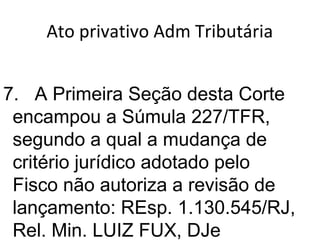 Ato privativo Adm Tributária
7. A Primeira Seção desta Corte
encampou a Súmula 227/TFR,
segundo a qual a mudança de
critério jurídico adotado pelo
Fisco não autoriza a revisão de
lançamento: REsp. 1.130.545/RJ,
Rel. Min. LUIZ FUX, DJe
 
