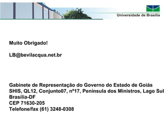 Muito Obrigado!
LB@bevilacqua.net.br
Brasília
Gabinete de Representação do Governo do Estado de Goiás
SHIS, QL12, Conjunto07, nº17, Península dos Ministros, Lago Sul
Brasília-DF
CEP 71630-205
Telefone/fax (61) 3248-0308
 