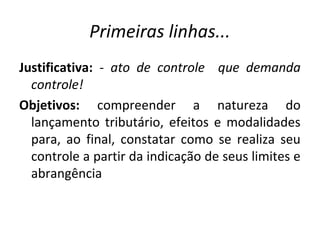 Primeiras linhas...
Justificativa: - ato de controle que demanda
controle!
Objetivos: compreender a natureza do
lançamento tributário, efeitos e modalidades
para, ao final, constatar como se realiza seu
controle a partir da indicação de seus limites e
abrangência
 