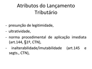 Atributos do Lançamento
Tributário
- presunção de legitimidade,
- ultratividade,
- norma procedimental de aplicação imediata
(art.144, §1º, CTN),
- inalterabilidade/imutabilidade (art.145 e
segts., CTN),
 