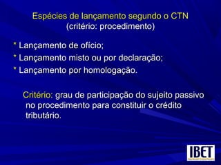 Espécies de lançamento segundo o CTNEspécies de lançamento segundo o CTN
(critério: procedimento)(critério: procedimento)
** Lançamento de ofício;Lançamento de ofício;
** Lançamento misto ou por declaração;Lançamento misto ou por declaração;
** Lançamento por homologação.Lançamento por homologação.
Critério:Critério: grau de participação do sujeito passivograu de participação do sujeito passivo
no procedimento para constituir o créditono procedimento para constituir o crédito
tributário.tributário.
 