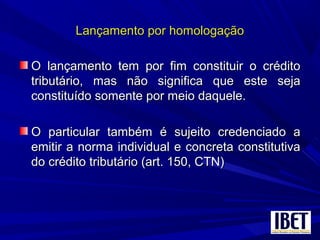 Lançamento por homologaçãoLançamento por homologação
O lançamento tem por fim constituir o créditoO lançamento tem por fim constituir o crédito
tributário, mas não significa que este sejatributário, mas não significa que este seja
constituído somente por meio daquele.constituído somente por meio daquele.
O particular também é sujeito credenciado aO particular também é sujeito credenciado a
emitir a norma individual e concreta constitutivaemitir a norma individual e concreta constitutiva
do crédito tributário (art. 150, CTN)do crédito tributário (art. 150, CTN)
 