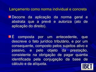 Lançamento como norma individual e concretaLançamento como norma individual e concreta
Decorre da aplicação da norma geral eDecorre da aplicação da norma geral e
abstrata que a prevê e autoriza (ato deabstrata que a prevê e autoriza (ato de
aplicação do direito).aplicação do direito).
É composta por um antecedente, queÉ composta por um antecedente, que
descreve o fato jurídico tributário, e por umdescreve o fato jurídico tributário, e por um
consequente, composto pelos sujeitos ativo econsequente, composto pelos sujeitos ativo e
passivo, e pelo objeto da prestação,passivo, e pelo objeto da prestação,
consistente na obrigação de pagar quantiaconsistente na obrigação de pagar quantia
identificada pela conjugação da base deidentificada pela conjugação da base de
cálculo e da alíquota.cálculo e da alíquota.
 