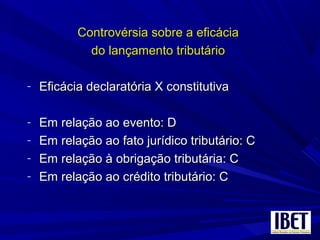 Controvérsia sobre a eficáciaControvérsia sobre a eficácia
do lançamento tributáriodo lançamento tributário
- Eficácia declaratória X constitutivaEficácia declaratória X constitutiva
- Em relação ao evento: DEm relação ao evento: D
- Em relação ao fato jurídico tributário: CEm relação ao fato jurídico tributário: C
- Em relação à obrigação tributária: CEm relação à obrigação tributária: C
- Em relação ao crédito tributário: CEm relação ao crédito tributário: C
 