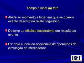 Tempo e localTempo e local nono fatofato
Alude ao momento e lugar em que se operouAlude ao momento e lugar em que se operou
evento descrito no relato linguísticoevento descrito no relato linguístico
Decorre daDecorre da eficácia declaratóriaeficácia declaratória em relação aoem relação ao
eventoevento
Ex: data e local da ocorrência de operações deEx: data e local da ocorrência de operações de
circulação de mercadoriascirculação de mercadorias
 
