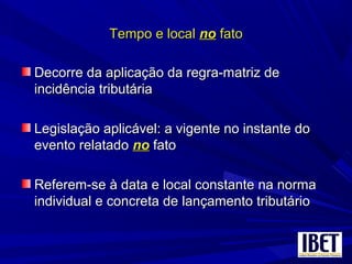 Tempo e localTempo e local nono fatofato
Decorre da aplicação da regra-matriz deDecorre da aplicação da regra-matriz de
incidência tributáriaincidência tributária
Legislação aplicável: a vigente no instante doLegislação aplicável: a vigente no instante do
evento relatadoevento relatado nono fatofato
Referem-se à data e local constante na normaReferem-se à data e local constante na norma
individual e concreta de lançamento tributárioindividual e concreta de lançamento tributário
 