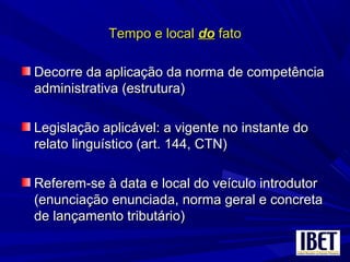 Tempo e localTempo e local dodo fatofato
Decorre da aplicação da norma de competênciaDecorre da aplicação da norma de competência
administrativa (estrutura)administrativa (estrutura)
Legislação aplicável: a vigente no instante doLegislação aplicável: a vigente no instante do
relato linguístico (art. 144, CTN)relato linguístico (art. 144, CTN)
Referem-se à data e local do veículo introdutorReferem-se à data e local do veículo introdutor
(enunciação enunciada, norma geral e concreta(enunciação enunciada, norma geral e concreta
de lançamento tributário)de lançamento tributário)
 