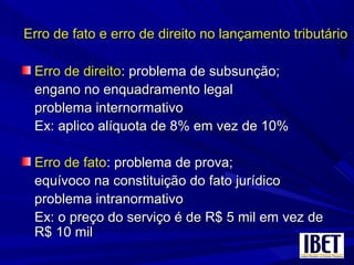 Erro de fato e erro de direito no lançamento tributárioErro de fato e erro de direito no lançamento tributário
Erro de direitoErro de direito: problema de subsunção;: problema de subsunção;
engano no enquadramento legalengano no enquadramento legal
problema internormativoproblema internormativo
Ex: aplico alíquota de 8% em vez de 10%Ex: aplico alíquota de 8% em vez de 10%
Erro de fatoErro de fato: problema de prova;: problema de prova;
equívoco na constituição do fato jurídicoequívoco na constituição do fato jurídico
problema intranormativoproblema intranormativo
Ex: o preço do serviço é de R$ 5 mil em vez deEx: o preço do serviço é de R$ 5 mil em vez de
R$ 10 milR$ 10 mil
 