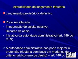 Alterabilidade do lançamento tributárioAlterabilidade do lançamento tributário
Lançamento provisório X definitivoLançamento provisório X definitivo
Pode ser alterado:Pode ser alterado:
- Impugnação do sujeito passivoImpugnação do sujeito passivo
- Recurso de ofícioRecurso de ofício
- Iniciativa da autoridade administrativa (art. 149 doIniciativa da autoridade administrativa (art. 149 do
CTN)CTN)
 A autoridade administrativa não pode majorar aA autoridade administrativa não pode majorar a
pretensão tributária com base em mudança depretensão tributária com base em mudança de
critério jurídico (erro de direito) – art. 146 do CTN.critério jurídico (erro de direito) – art. 146 do CTN.
 
