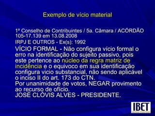 Exemplo de vício materialExemplo de vício material
1º Conselho de Contribuintes / 5a. Câmara / ACÓRDÃO1º Conselho de Contribuintes / 5a. Câmara / ACÓRDÃO
105-17.139 em 13.08.2008105-17.139 em 13.08.2008
IRPJ E OUTROS - Ex(s): 1992IRPJ E OUTROS - Ex(s): 1992
VÍCIO FORMAL - Não configura vício formal oVÍCIO FORMAL - Não configura vício formal o
erro na identificação do sujeito passivo, poiserro na identificação do sujeito passivo, pois
este pertence aoeste pertence ao núcleo da regra matriz denúcleo da regra matriz de
incidênciaincidência e o equivoco em sua identificaçãoe o equivoco em sua identificação
configura vicio substancial, não sendo aplicávelconfigura vicio substancial, não sendo aplicável
o inciso II do art. 173 do CTN.o inciso II do art. 173 do CTN.
Por unanimidade de votos, NEGAR provimentoPor unanimidade de votos, NEGAR provimento
ao recurso de ofício.ao recurso de ofício.
JOSÉ CLÓVIS ALVES - PRESIDENTE.JOSÉ CLÓVIS ALVES - PRESIDENTE.
 