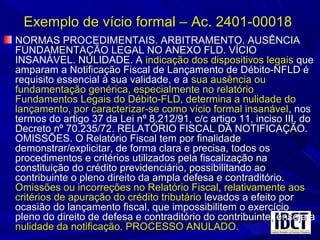 Exemplo de vício formal – Ac. 2401-00018Exemplo de vício formal – Ac. 2401-00018
NORMAS PROCEDIMENTAIS. ARBITRAMENTO. AUSÊNCIANORMAS PROCEDIMENTAIS. ARBITRAMENTO. AUSÊNCIA
FUNDAMENTAÇÃO LEGAL NO ANEXO FLD. VÍCIOFUNDAMENTAÇÃO LEGAL NO ANEXO FLD. VÍCIO
INSANÁVEL. NULIDADE. AINSANÁVEL. NULIDADE. A indicação dos dispositivos legaisindicação dos dispositivos legais queque
amparam a Notificação Fiscal de Lançamento de Débito-NFLD éamparam a Notificação Fiscal de Lançamento de Débito-NFLD é
requisito essencial à sua validade, e arequisito essencial à sua validade, e a sua ausência ousua ausência ou
fundamentação genérica, especialmente no relatóriofundamentação genérica, especialmente no relatório
Fundamentos Legais do Débito-FLD, determina a nulidade doFundamentos Legais do Débito-FLD, determina a nulidade do
lançamento, por caracterizar-se como vício formal insanávellançamento, por caracterizar-se como vício formal insanável, nos, nos
termos do artigo 37 da Lei nº 8.212/91, c/c artigo 11, inciso III, dotermos do artigo 37 da Lei nº 8.212/91, c/c artigo 11, inciso III, do
Decreto nº 70.235/72. RELATÓRIO FISCAL DA NOTIFICAÇÃO.Decreto nº 70.235/72. RELATÓRIO FISCAL DA NOTIFICAÇÃO.
OMISSÕES. O Relatório Fiscal tem por finalidadeOMISSÕES. O Relatório Fiscal tem por finalidade
demonstrar/explicitar, de forma clara e precisa, todos osdemonstrar/explicitar, de forma clara e precisa, todos os
procedimentos e critérios utilizados pela fiscalização naprocedimentos e critérios utilizados pela fiscalização na
constituição do crédito previdenciário, possibilitando aoconstituição do crédito previdenciário, possibilitando ao
contribuinte o pleno direito da ampla defesa e contraditório.contribuinte o pleno direito da ampla defesa e contraditório.
Omissões ou incorreções no Relatório Fiscal, relativamente aosOmissões ou incorreções no Relatório Fiscal, relativamente aos
critérios de apuração do crédito tributáriocritérios de apuração do crédito tributário levados a efeito porlevados a efeito por
ocasião do lançamento fiscal, que impossibilitem o exercícioocasião do lançamento fiscal, que impossibilitem o exercício
pleno do direito de defesa e contraditório do contribuinte, enseja apleno do direito de defesa e contraditório do contribuinte, enseja a
nulidade da notificação. PROCESSO ANULADO.nulidade da notificação. PROCESSO ANULADO.
 