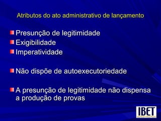 Atributos do ato administrativo de lançamentoAtributos do ato administrativo de lançamento
Presunção de legitimidadePresunção de legitimidade
ExigibilidadeExigibilidade
ImperatividadeImperatividade
Não dispõe de autoexecutoriedadeNão dispõe de autoexecutoriedade
A presunção de legitimidade não dispensaA presunção de legitimidade não dispensa
a produção de provasa produção de provas
 