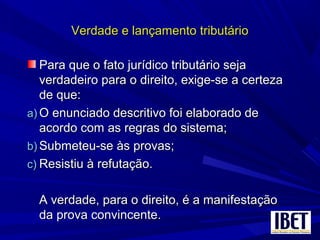 Verdade e lançamento tributárioVerdade e lançamento tributário
Para que o fato jurídico tributário sejaPara que o fato jurídico tributário seja
verdadeiro para o direito, exige-se a certezaverdadeiro para o direito, exige-se a certeza
de que:de que:
a)a) O enunciado descritivo foi elaborado deO enunciado descritivo foi elaborado de
acordo com as regras do sistema;acordo com as regras do sistema;
b)b) Submeteu-se às provas;Submeteu-se às provas;
c)c) Resistiu à refutação.Resistiu à refutação.
A verdade, para o direito, é a manifestaçãoA verdade, para o direito, é a manifestação
da prova convincente.da prova convincente.
 