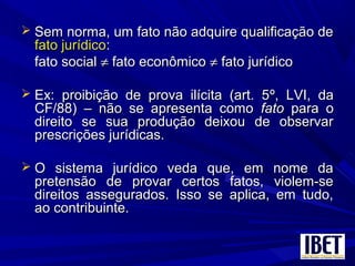  Sem norma, um fato não adquire qualificação deSem norma, um fato não adquire qualificação de
fato jurídicofato jurídico::
fato socialfato social ≠≠ fato econômicofato econômico ≠≠ fato jurídicofato jurídico
 Ex: proibição de prova ilícita (art. 5Ex: proibição de prova ilícita (art. 5º, LVI, daº, LVI, da
CF/88)CF/88) – não se apresenta como– não se apresenta como fatofato para opara o
direito se sua produção deixou de observardireito se sua produção deixou de observar
prescrições jurídicas.prescrições jurídicas.
 O sistema jurídico veda que, em nome daO sistema jurídico veda que, em nome da
pretensão de provar certos fatos, violem-sepretensão de provar certos fatos, violem-se
direitos assegurados. Isso se aplica, em tudo,direitos assegurados. Isso se aplica, em tudo,
ao contribuinte.ao contribuinte.
 