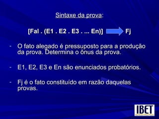 Sintaxe da provaSintaxe da prova::
[Fal . (E1 . E2 . E3 . ... En)] Fj[Fal . (E1 . E2 . E3 . ... En)] Fj
- O fato alegado é pressuposto para a produçãoO fato alegado é pressuposto para a produção
da prova. Determina o ônus da prova.da prova. Determina o ônus da prova.
- E1, E2, E3 e En são enunciados probatórios.E1, E2, E3 e En são enunciados probatórios.
- Fj é o fato constituído em razão daquelasFj é o fato constituído em razão daquelas
provas.provas.
 
